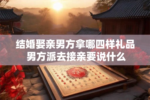 结婚娶亲男方拿哪四样礼品 男方派去接亲要说什么
