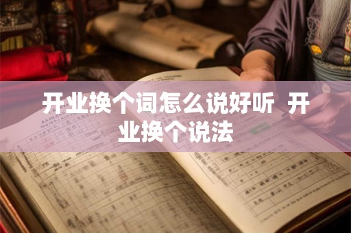 开业换个词怎么说好听 开业换个说法 开业换个词怎么说好听 开业换个说法