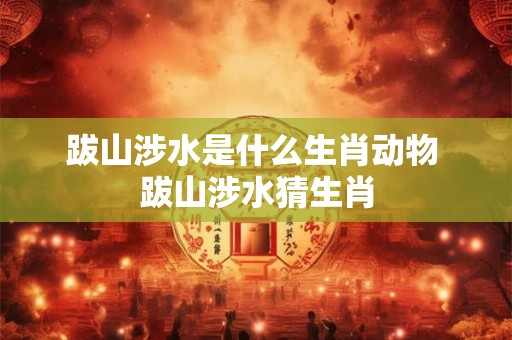 跋山涉水是什么生肖动物 跋山涉水猜生肖