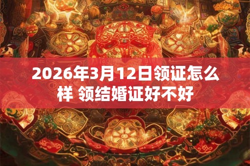2026年3月12日领证怎么样 领结婚证好不好 2026年3月12日领证怎么样 领结婚证好不好