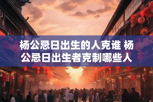 杨公忌日出生的人克谁 杨公忌日出生者克制哪些人