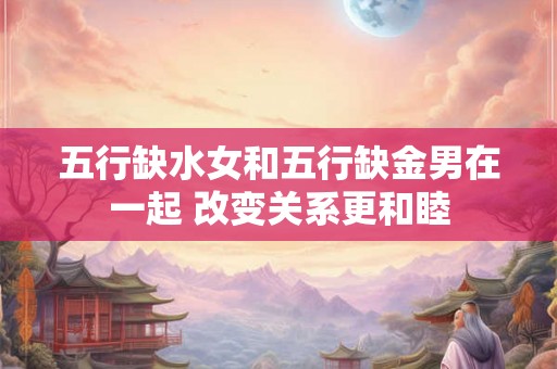 五行缺水女和五行缺金男在一起 改变关系更和睦