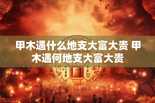 甲木遇什么地支大富大贵 甲木遇何地支大富大贵