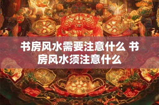 书房风水需要注意什么 书房风水须注意什么