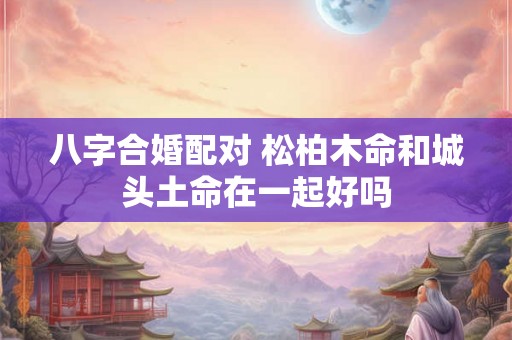 八字合婚配对 松柏木命和城头土命在一起好吗