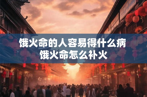 饿火命的人容易得什么病 饿火命怎么补火
