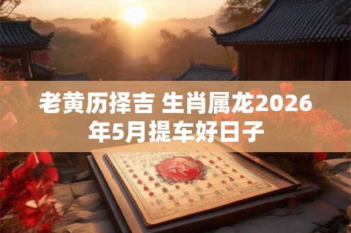 老黄历择吉 生肖属龙2026年5月提车好日子