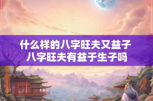 什么样的八字旺夫又益子 八字旺夫有益于生子吗 什么样的八字旺夫又益子 八字旺夫有益于生子吗
