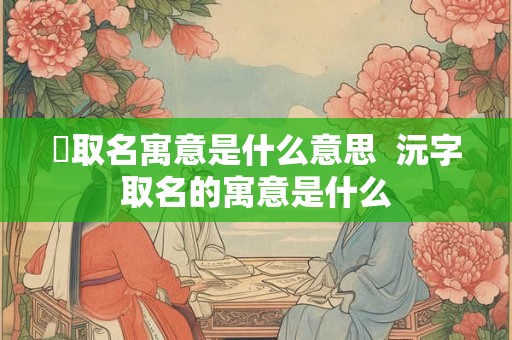 芃取名寓意是什么意思  沅字取名的寓意是什么