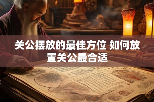 关公摆放的最佳方位 如何放置关公最合适