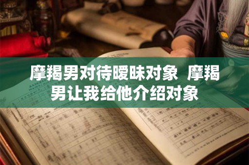 摩羯男对待暧昧对象  摩羯男让我给他介绍对象