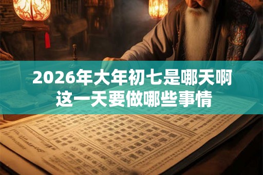 2026年大年初七是哪天啊 这一天要做哪些事情
