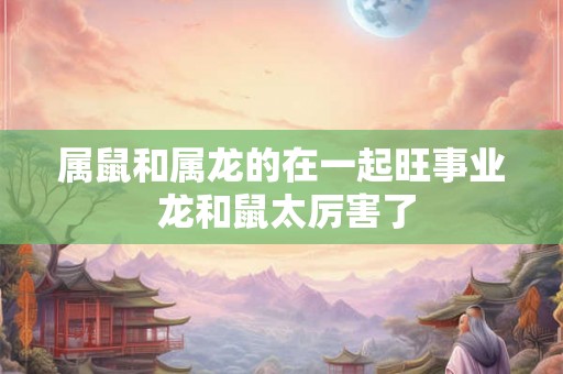 属鼠和属龙的在一起旺事业 龙和鼠太厉害了