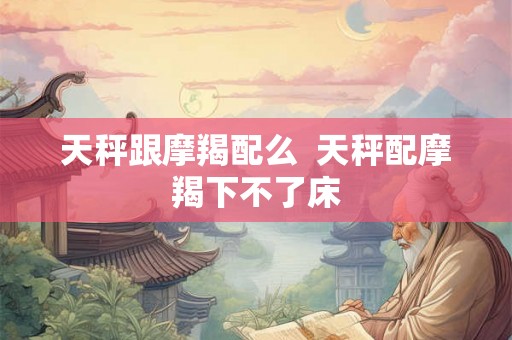 天秤跟摩羯配么  天秤配摩羯下不了床