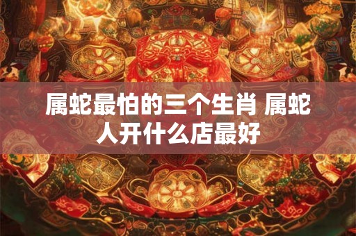 属蛇最怕的三个生肖 属蛇人开什么店最好