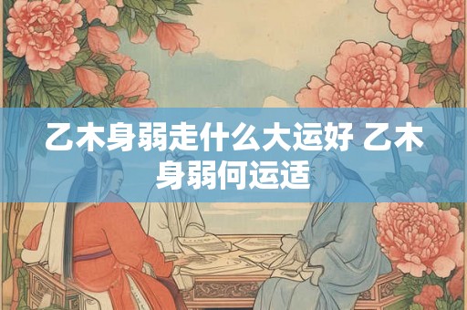 乙木身弱走什么大运好 乙木身弱何运适