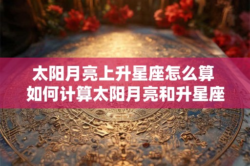 太阳月亮上升星座怎么算 如何计算太阳月亮和升星座 太阳月亮上升星座怎么算 如何计算太阳月亮和升星座