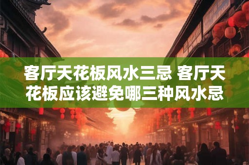 客厅天花板风水三忌 客厅天花板应该避免哪三种风水忌讳 客厅天花板风水三忌 客厅天花板应该避免哪三种风水忌讳