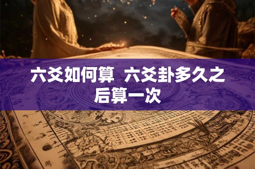 六爻如何算 六爻卦多久之后算一次 六爻如何算 六爻卦多久之后算一次