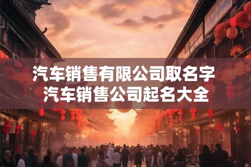 汽车销售有限公司取名字 汽车销售公司起名大全