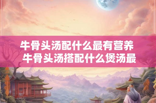 牛骨头汤配什么最有营养  牛骨头汤搭配什么煲汤最好