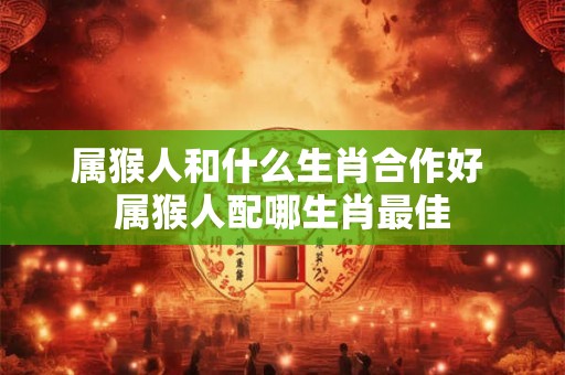 属猴人和什么生肖合作好 属猴人配哪生肖最佳