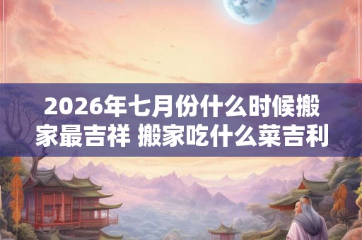 2026年七月份什么时候搬家最吉祥 搬家吃什么菜吉利