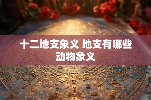 十二地支象义 地支有哪些动物象义
