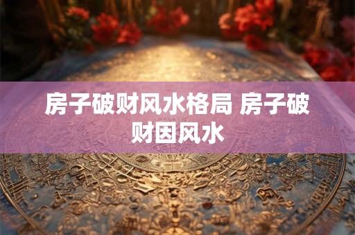 房子破财风水格局 房子破财因风水