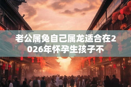 老公属兔自己属龙适合在2026年怀孕生孩子不 老公属兔自己属龙适合在2026年怀孕生孩子不