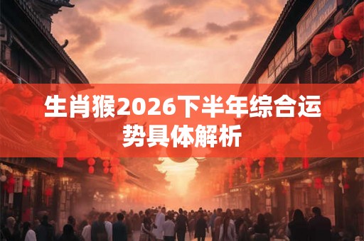 生肖猴2026下半年综合运势具体解析 生肖猴2026下半年综合运势具体解析
