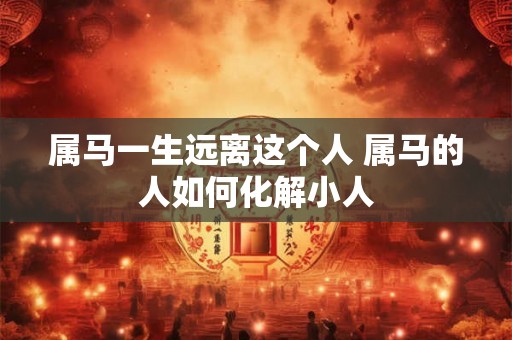 属马一生远离这个人 属马的人如何化解小人 属马一生远离这个人 属马的人如何化解小人