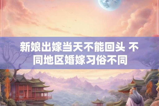 新娘出嫁当天不能回头 不同地区婚嫁习俗不同 新娘出嫁当天不能回头 不同地区婚嫁习俗不同