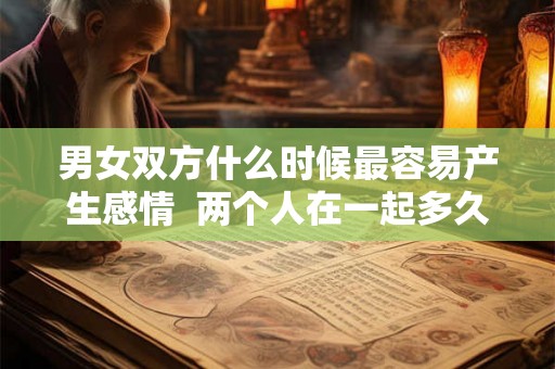 男女双方什么时候最容易产生感情  两个人在一起多久会产生感情