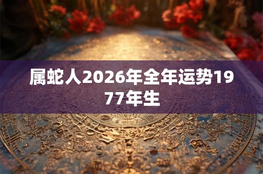 属蛇人2026年全年运势1977年生 属蛇人2026年全年运势1977年生