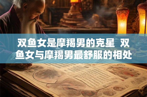 双鱼女是摩羯男的克星  双鱼女与摩羯男最舒服的相处方式