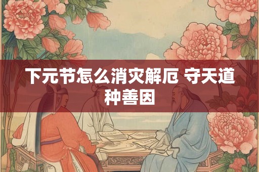 下元节怎么消灾解厄 守天道种善因