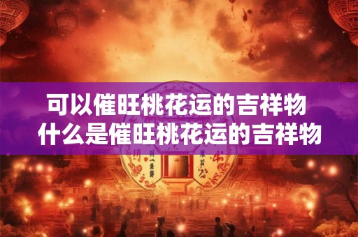 可以催旺桃花运的吉祥物 什么是催旺桃花运的吉祥物