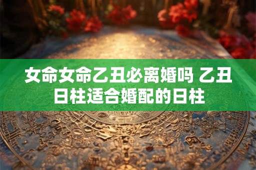 女命女命乙丑必离婚吗 乙丑日柱适合婚配的日柱