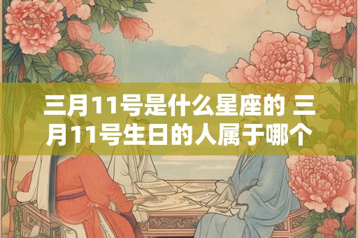 三月11号是什么星座的 三月11号生日的人属于哪个星座