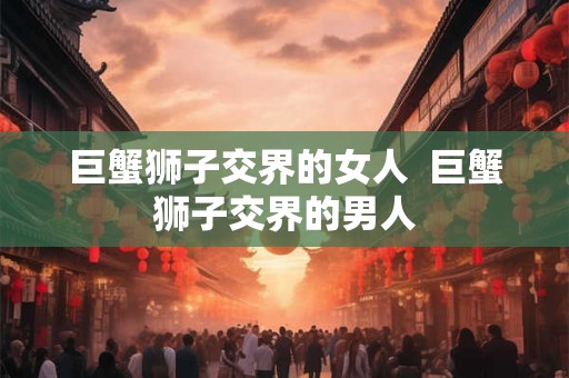 巨蟹狮子交界的女人 巨蟹狮子交界的男人 巨蟹狮子交界的女人 巨蟹狮子交界的男人