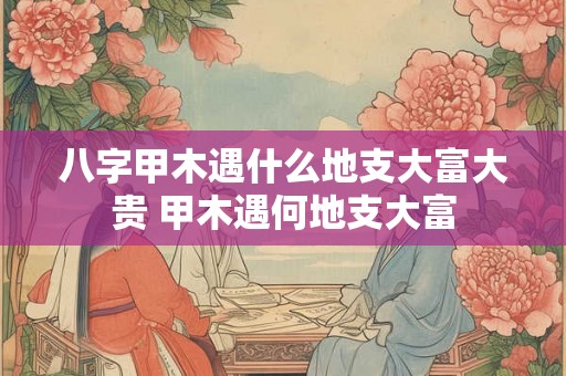 八字甲木遇什么地支大富大贵 甲木遇何地支大富