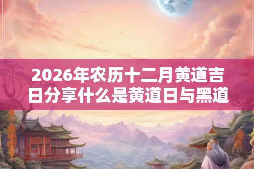 2026年农历十二月黄道吉日分享什么是黄道日与黑道日