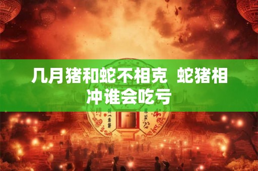 几月猪和蛇不相克  蛇猪相冲谁会吃亏