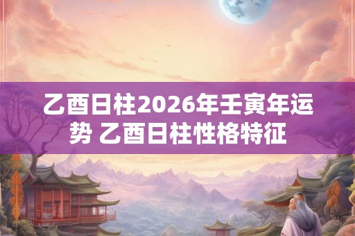 乙酉日柱2026年壬寅年运势 乙酉日柱性格特征