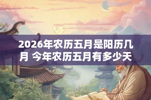 2026年农历五月是阳历几月 今年农历五月有多少天 2026年农历五月是阳历几月 今年农历五月有多少天