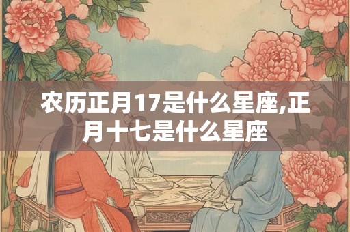 农历正月17是什么星座,正月十七是什么星座 农历正月17是什么星座,正月十七是什么星座