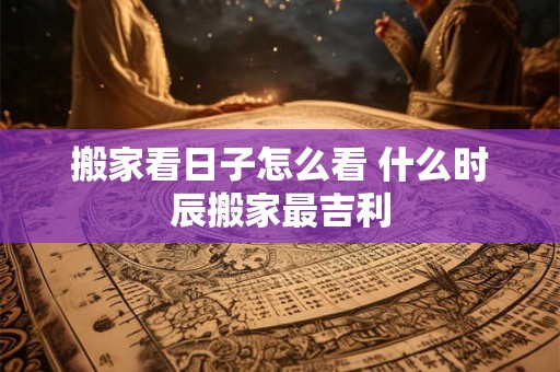 搬家看日子怎么看 什么时辰搬家最吉利