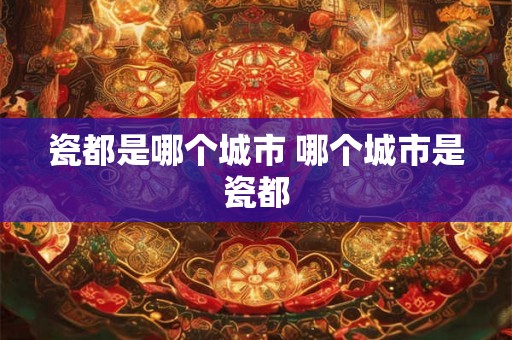瓷都是哪个城市 哪个城市是瓷都