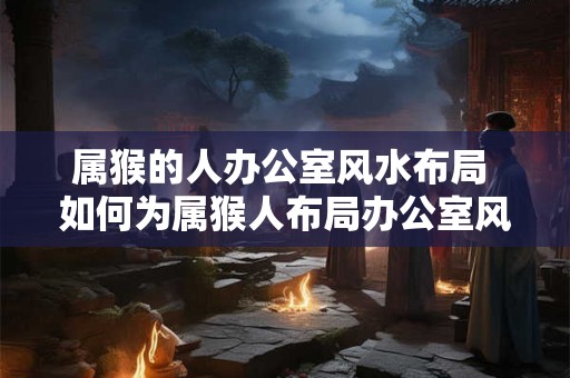 属猴的人办公室风水布局 如何为属猴人布局办公室风水
